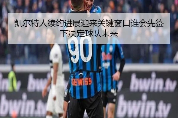 凯尔特人续约进展迎来关键窗口谁会先签下决定球队未来
